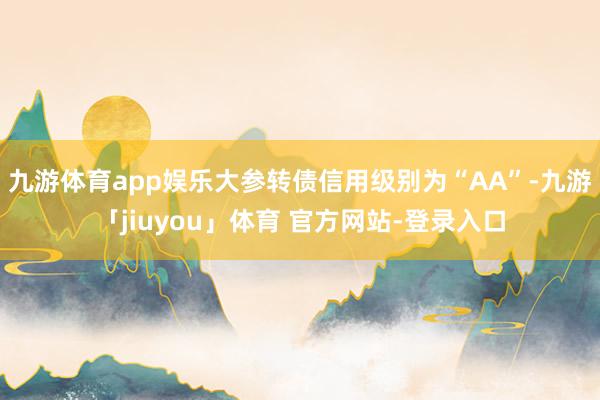 九游体育app娱乐大参转债信用级别为“AA”-九游「jiuyou」体育 官方网站-登录入口