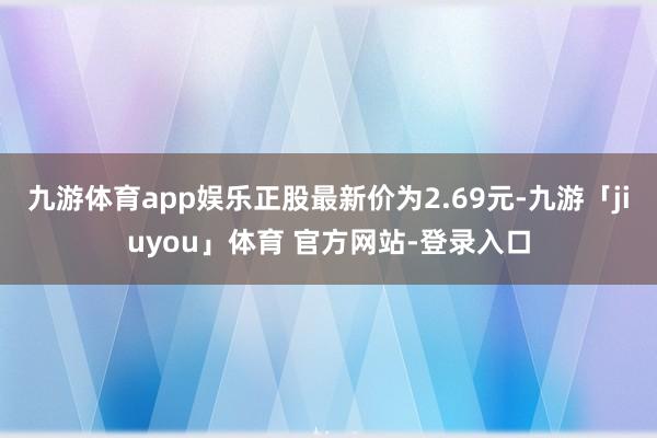 九游体育app娱乐正股最新价为2.69元-九游「jiuyou」体育 官方网站-登录入口