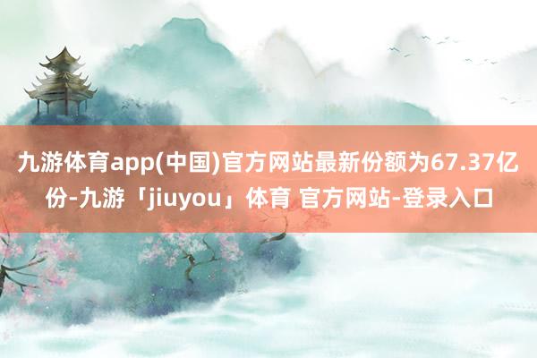 九游体育app(中国)官方网站最新份额为67.37亿份-九游「jiuyou」体育 官方网站-登录入口