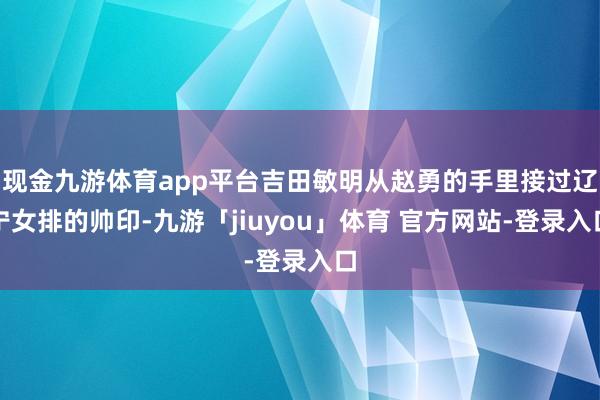 现金九游体育app平台吉田敏明从赵勇的手里接过辽宁女排的帅印-九游「jiuyou」体育 官方网站-登录入口