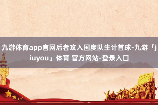 九游体育app官网后者攻入国度队生计首球-九游「jiuyou」体育 官方网站-登录入口