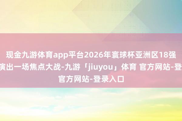 现金九游体育app平台2026年寰球杯亚洲区18强赛C组演出一场焦点大战-九游「jiuyou」体育 官方网站-登录入口