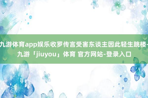 九游体育app娱乐收罗传言受害东谈主因此轻生跳楼-九游「jiuyou」体育 官方网站-登录入口