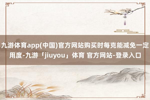 九游体育app(中国)官方网站购买时每克能减免一定用度-九游「jiuyou」体育 官方网站-登录入口