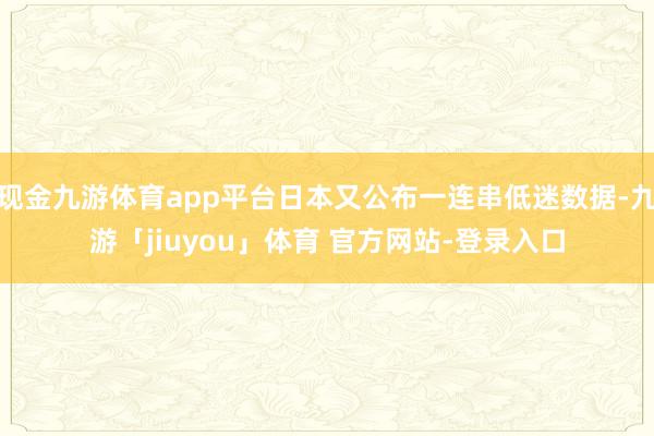 现金九游体育app平台日本又公布一连串低迷数据-九游「jiuyou」体育 官方网站-登录入口