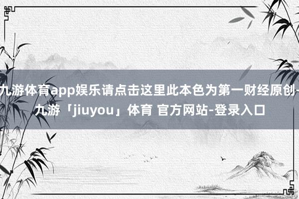 九游体育app娱乐请点击这里此本色为第一财经原创-九游「jiuyou」体育 官方网站-登录入口