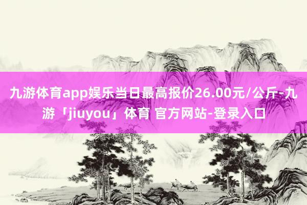 九游体育app娱乐当日最高报价26.00元/公斤-九游「jiuyou」体育 官方网站-登录入口