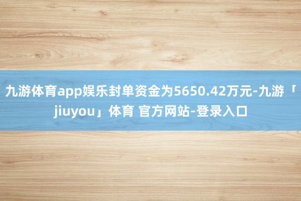 九游体育app娱乐封单资金为5650.42万元-九游「jiuyou」体育 官方网站-登录入口