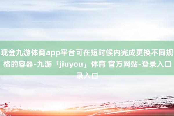 现金九游体育app平台可在短时候内完成更换不同规格的容器-九游「jiuyou」体育 官方网站-登录入口