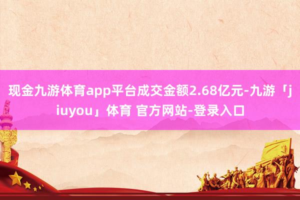 现金九游体育app平台成交金额2.68亿元-九游「jiuyou」体育 官方网站-登录入口