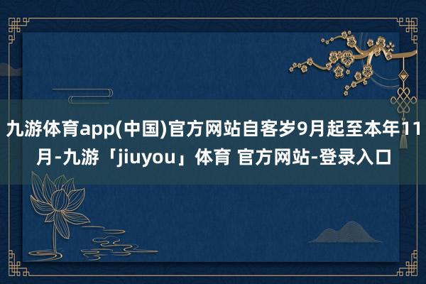 九游体育app(中国)官方网站自客岁9月起至本年11月-九游「jiuyou」体育 官方网站-登录入口