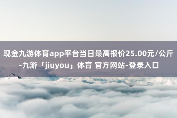 现金九游体育app平台当日最高报价25.00元/公斤-九游「jiuyou」体育 官方网站-登录入口