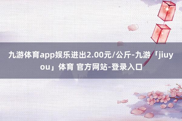 九游体育app娱乐进出2.00元/公斤-九游「jiuyou」体育 官方网站-登录入口