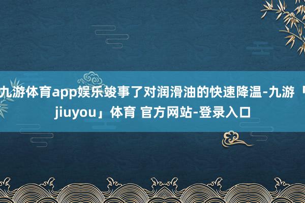 九游体育app娱乐竣事了对润滑油的快速降温-九游「jiuyou」体育 官方网站-登录入口