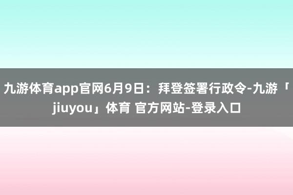 九游体育app官网6月9日：拜登签署行政令-九游「jiuyou」体育 官方网站-登录入口