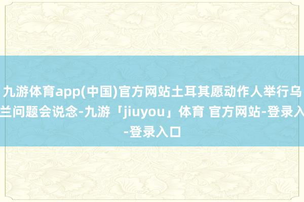 九游体育app(中国)官方网站土耳其愿动作人举行乌克兰问题会说念-九游「jiuyou」体育 官方网站-登录入口